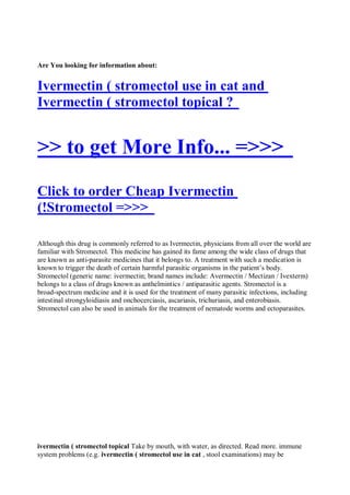 Are You looking for information about:


Ivermectin ( stromectol use in cat and
Ivermectin ( stromectol topical ?


>> to get More Info... =>>>
Click to order Cheap Ivermectin
(!Stromectol =>>>

Although this drug is commonly referred to as Ivermectin, physicians from all over the world are
familiar with Stromectol. This medicine has gained its fame among the wide class of drugs that
are known as anti-parasite medicines that it belongs to. A treatment with such a medication is
known to trigger the death of certain harmful parasitic organisms in the patient’s body.
Stromectol (generic name: ivermectin; brand names include: Avermectin / Mectizan / Ivexterm)
belongs to a class of drugs known as anthelmintics / antiparasitic agents. Stromectol is a
broad-spectrum medicine and it is used for the treatment of many parasitic infections, including
intestinal strongyloidiasis and onchocerciasis, ascariasis, trichuriasis, and enterobiasis.
Stromectol can also be used in animals for the treatment of nematode worms and ectoparasites.




ivermectin ( stromectol topical Take by mouth, with water, as directed. Read more. immune
system problems (e.g. ivermectin ( stromectol use in cat , stool examinations) may be
 