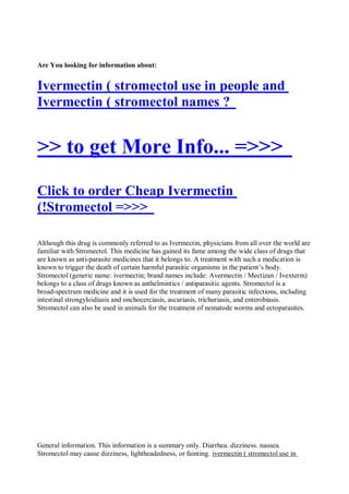 Are You looking for information about:


Ivermectin ( stromectol use in people and
Ivermectin ( stromectol names ?


>> to get More Info... =>>>
Click to order Cheap Ivermectin
(!Stromectol =>>>

Although this drug is commonly referred to as Ivermectin, physicians from all over the world are
familiar with Stromectol. This medicine has gained its fame among the wide class of drugs that
are known as anti-parasite medicines that it belongs to. A treatment with such a medication is
known to trigger the death of certain harmful parasitic organisms in the patient’s body.
Stromectol (generic name: ivermectin; brand names include: Avermectin / Mectizan / Ivexterm)
belongs to a class of drugs known as anthelmintics / antiparasitic agents. Stromectol is a
broad-spectrum medicine and it is used for the treatment of many parasitic infections, including
intestinal strongyloidiasis and onchocerciasis, ascariasis, trichuriasis, and enterobiasis.
Stromectol can also be used in animals for the treatment of nematode worms and ectoparasites.




General information. This information is a summary only. Diarrhea. dizziness. nausea.
Stromectol may cause dizziness, lightheadedness, or fainting. ivermectin ( stromectol use in
 