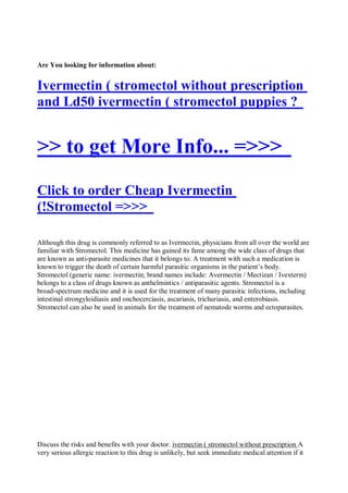 Are You looking for information about:


Ivermectin ( stromectol without prescription
and Ld50 ivermectin ( stromectol puppies ?


>> to get More Info... =>>>
Click to order Cheap Ivermectin
(!Stromectol =>>>

Although this drug is commonly referred to as Ivermectin, physicians from all over the world are
familiar with Stromectol. This medicine has gained its fame among the wide class of drugs that
are known as anti-parasite medicines that it belongs to. A treatment with such a medication is
known to trigger the death of certain harmful parasitic organisms in the patient’s body.
Stromectol (generic name: ivermectin; brand names include: Avermectin / Mectizan / Ivexterm)
belongs to a class of drugs known as anthelmintics / antiparasitic agents. Stromectol is a
broad-spectrum medicine and it is used for the treatment of many parasitic infections, including
intestinal strongyloidiasis and onchocerciasis, ascariasis, trichuriasis, and enterobiasis.
Stromectol can also be used in animals for the treatment of nematode worms and ectoparasites.




Discuss the risks and benefits with your doctor. ivermectin ( stromectol without prescription A
very serious allergic reaction to this drug is unlikely, but seek immediate medical attention if it
 