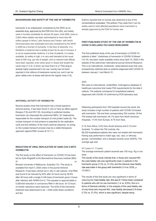Dr. Gustavo Aguirre ChangDr. Gustavo Aguirre Chang Medical Graduated from UNMSM. Peru.
2
BACKGROUND AND SAFETY OF THE USE OF IVERMECTIN
Ivermectin is an antiparasitic considered by the WHO as an
essential drug, approved by the FDA from the USA, and widelyessential drug, approved by the FDA from the USA, and widely
used in humans worldwide for almost 40 years. Until 2008, close to
2,000 million tablets had been administered to more than 68
million people in Africa, Latin America and Yemen, with which
Onchocerciasis was eradicated and was considered by the WHO
in 2009 as a triumph of humanity. in the face of adversity. It is
therefore a medicine that is widely known for its use in humans, it
is not an experimental medicine, it is free of patents, it is easily
available, its safety is high, it is very well tolerated at the usual
dose of 200 mcg. per kilo of weight, and no relevant side effects
have been reported, even when given in doses that double the
usual ones (1,2,3). In short, we have that it is a f This drug isusual ones (1,2,3). In short, we have that it is a f This drug is
already highly experienced in its use, toxicity has not been
reported in the millions of treatments carried out, and it can be
given safely even at doses well above the regular ones (1-6).
ANTIVIRAL ACTIVITY OF IVERMECTIN
Several studies show that Ivermectin has a broad spectrum
antiviral activity, it has been found in vitro to have an effect against
Dengue (7,8) and HIV1 (8). According to published studies,
Ivermectin can dissociate the preformed IMPα / β1 heterodimer,
responsible for the nuclear transport of viral protein loads (8). The
nuclear transport of viral proteins is essential for the replication
cycle and the inhibition of the host's antiviral response, so acting
on the nuclear transport process may be a viable therapeutic
approach against RNA viruses (8,10,11 ).
REDUCTION OF VIRAL REPLICATION OF SARS COV-2 WITH
IVERMECTIN
The first study on the effect of Ivermectin on COVID-19 has been
led by Kylie Wagstaff of the Biomedicine Discovery Institute (BDI)
of the
Monash University in Melbourne, Australia (12). This study is
available from April 3, 2020 online in the journal Antiviral
Research. It has been carried out in vitro in cell cultures. Viral RNA
was found to be reduced by 93% after 24 hours and by 99.8%
after 48 hours with a single 5 mM dose of Ivermectin given 2 hours
after infection with SARS-CoV-2. This equates to approximately a
5,000-fold reduction in coronavirus RNA in 48 hours. At 72 hours
no further reductions were observed. The IC50 of the Ivermectin
treatment was determined to be ~ 2mM under these conditions
and the
Authors reported that no toxicity was observed at any of the
concentrations evaluated. The authors They state that it can beconcentrations evaluated. The authors They state that it can be
widely used to treat affected populations since Ivermectin is
already approved by the FDA for human use.
FIRST PUBLISHED STUDY OF THE USE OF IVERMECTIN IN
COVID-19 INCLUDES 704 CASES WORLDWIDE
The first published study of the use of Ivermectin in COVID-19
patients is titled: “Usefulness of Ivermectin in COVID-19 Illness”
(14,15), has been made available online since April 19, 2020 in the
website of the well-known international journal Antiviral Research.
This is an international, multicenter, observational study that uses
prospectively collected data on patients diagnosed with COVID-19
between January 1 and March 31,
2020.
We used an international, unidentified, multi-agency database of
healthcare outcomes that meets FDA requirements for the data it
collects. The patients correspond to hospitalized patients
diagnosed with COVID-19 confirmed by PCR laboratory test.
Obtaining participants from 169 hospitals around the world, the
study includes a high number of patients with COVID-19 treated
with Ivermectin: 704 and their corresponding 704 controls. Of the
704 treated with Ivermectin, 64.1% were from North American
Hospitals, 17.0% from Europe, 8.7% from Asia,
5.1% from Africa, 5.0% from South America and 0.1% from
Australia. To obtain the 704 controls, the
68,230 hospitalized patients who were not treated with Ivermectin.
Pairing was performed to match age, sex, race, or ethnicity
groups, comorbidities, and a disease severity score (SOFA). The
average age was
53.7 years (+/- 17 years).
The average Ivermectin patient received was 150 mcg / Kg in one
dose.
The results of the study indicate that, in those who required MV,
the case fatality rate was significantly lower in patients in the
Ivermectin group (7.3% vs. 21.3%) and the General case fatality
rate was lower in the group with Ivermectin (1.4 vs. 8.5%, prate was lower in the group with Ivermectin (1.4 vs. 8.5%, p
<0.0001).
The results of this first study are very significant in terms of
reducing the Case fatality rate, this was 6.1 times lower comparedreducing the Case fatality rate, this was 6.1 times lower compared
to patients who did not use Ivermectin (1.4 vs. 8.5%), this is in
terms of General Lethality. In the analysis of the case fatality rate
of only those who required MV, case fatality decreased 2.9 times
(7.3% vs. 21.3%), which is also significant, despite being
 