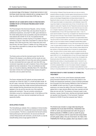 Dr. Gustavo Aguirre ChangDr. Gustavo Aguirre Chang Medical Graduated from UNMSM. Peru.
3
an advanced stage of the disease. It should also be borne in mind
that these results have been obtained with an average dose of 150
mcg / kg, which is below the usual dose of 200 mcg / kg.
REPORT OF 247 CASES WITH COVID-19 TREATED WITH
IVERMECTIN BY A PHYSICIAN PNEUMOLOGIST IN REP.
DOMINICAN
The Pneumologist of the Dominican Republic, Johnny Tavárez
Chaplain of the city of Puerto Plata, who has almost 30 years of
professional experience, since April 18, 2020, gave interviews to
the media stating that he was successfully using the Ivermectin to
treat patients with COVID-19 (15,16). He explained that the
treatment he performs consists of giving 2 6 mg tablets (12mg of
Ivermectin) a day for 2 days (this is equivalent to a dose per day of
between 150 to 200 mcg per kilo). And in those who have more
than 80 kilos, the dose it gives is 3 tablets of 6 mg (18mg) per day
for 2 days (this is equivalent to a dose per day of between 150 to
225 mcg per kilo) (16).
The Doctor points out that the Ivermectin given from the first
Phases of the disease is very effective and the results are very
good, in most cases before 24 hours they were without symptoms.
He also commented that even cases with more than 50% lung
involvement responded very well to treatment. None of the treated
patients has had complications. It has not manifested any fatal
case, so it would be obtaining a Mortality Rate of 0%. Side effects
have been minimal, the most frequent were nausea and gastric
discomfort, and one patient had hives.
The Doctor indicates that 247 patients are being treated with
Ivermectin as of April 28, 2020 (17), all with favorable results. Of
the 247 cases, more than 100 have received only Ivermectin, and
in the remaining cases they initially received Hydroxychloroquine,
which indicates that they discontinued since this drug was
depleted in the city and this was also one of the reasons for
starting with Ivermectin. They are currently conducting an
information survey for a retrospective study. In the follow-up of the
treated cases, none have returned complicated and they are
apparently healthy.
DEVELOPING STUDIES
The Clinicaltrials.gov website (18) is a database of clinical studies.
As of 04.30.20 there are 4 studies that include Ivermectin hoping
to recruit patients. The first is a double-blind trial that will combine
Hydroxychloroquine with Ivermectin, the second and third will
combine Nitazoxamide with Ivermectin, and the fourth is a real life
study36 testing various drugs against COVID-19.
At the local level, a Research Protocol has been drawn up to carry out a study to
evaluate the efficacy and safety of Ivermectin against Hydroxychloroquine as a first-line
treatment in patients with COVID-19 infection. It is mentioned that the study would be
carried out at the Edgardo Rebagliati Martins de EsSalud National Hospital (19).
Regarding the doses to be used in this study, for Mild cases they consider a single dose
of 300 mcg per Kg of weight on an empty stomach, and for Moderates 2 doses of 300
mcg per Kg of weight on an empty stomach every 24 hours. On the other hand, on the
website of a media outlet in Argentina, the news "Researchers promote certain drugs for
the treatment of COVID 19" is published (20), Its content shows the study to be carried
out in a Hospital in Argentina by a group of Doctors. In its scheme, for Moderate cases,
the established dose is 24 mg or 400 mcg per kilogram given orally, in 1 dose. For
severe cases the indication is to give 24 mg. via nasogastric tube. Remaining the dose of
200 mcg per kilo for mild cases. Finally, the biotech company MedinCell has been
working on a long-acting injectable version of Ivermectin for use against Malaria before.
They point out that it is a known medicine, used for a long time and with few undesirable
effects. It is now in the company's interest to investigate its potential efficacy against
SARS CoV-2 (21). the established dose is 24 mg or 400 mcg per kilogram given orally, in
1 dose. For severe cases the indication is to give 24 mg. via nasogastric tube. Remaining
the dose of 200 mcg per kilo for mild cases. Finally, the biotech company MedinCell has
been working on a long-acting injectable version of Ivermectin for use against Malaria
before. They point out that it is a known medicine, used for a long time and with few
undesirable effects. It is now in the company's interest to investigate its potential efficacy
against SARS CoV-2 (21). the established dose is 24 mg or 400 mcg per kilogram given
orally, in 1 dose. For severe cases the indication is to give 24 mg. via nasogastric tube.
Remaining the dose of 200 mcg per kilo for mild cases. Finally, the biotech company
MedinCell has been working on a long-acting injectable version of Ivermectin for use
against Malaria before. They point out that it is a known medicine, used for a long time
and with few undesirable effects. It is now in the company's interest to investigate its
potential efficacy against SARS CoV-2 (21). The biotech company MedinCell has been
working on a long-acting injectable version of Ivermectin for use against Malaria. They point out that it is a k
PREPARATION OF A FIRST SCHEME OF IVERMECTIN
TREATMENT
Locally, in the City of Lima, some Doctors individually started
giving Ivermectin treatment from mid-April 2020. Based on the
studies and experiences mentioned, a group of Doctors graduated
from Promotion 83 of the Faculty of Medicine of San Fernando of
the UNMSM, all with more than 27 years of professional
experience, we review the safety of the use of Ivermectin. It was
agreed that no major adverse effects have been reported and that
these are rare and mild. The presence of stomach upset or pain,
dizziness, nausea, blurred vision, diarrhea and decreased appetite
are reported more frequently. A First Ivermectin Treatment
Scheme for COVID-19 was then prepared (see Table 2).
This Scheme was included in a larger table describing the
THERAPEUTIC PLAN AND POTENTIAL THERAPIES FOR
COVID-19, which was disseminated both within the group of
Medical graduates of UNMSM, as well as outside the group.
Based on the experience with the cases that were being treated
and with greater safety in the use of Ivermectin, the Table of the
THERAPEUTIC PLAN was updated, which was shared in a disin-
 