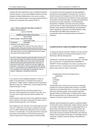 Dr. Gustavo Aguirre ChangDr. Gustavo Aguirre Chang Medical Graduated from UNMSM. Peru.
4
Teresada with many more Doctors, here is included the Ivermectin
Treatment Scheme. To date, several MINSA, EsSalud and Private
Hospitals and Health Establishments in the country, as well as
Doctors in their individual practice, have started using Ivermectin in
the first line of Therapeutic Action against COVID-19.
Table 2. FIRST ELABORATED TREATMENT SCHEME OF
IVERMECTIN FOR COVID-19
(version on 04-22-20)
IVERMECTIN FOR COVID-19 Presentation:
6mg / ml bottle.
General dosage: 1 drop per Kilo weight.General dosage: 1 drop per Kilo weight.
1 time a day for 2 days.
Presentation: 6mg tablets.
Adult Dose: 2 tab. daily for 2 days.
If it weighs between 80 to 110 Kg: give 3 tab. daily x 2 days. If it
weighs more than 110 Kg: give 4 tab. daily x 2 days. Do not take it
together with Juices (it reduces its effect), better to take it alone and then
take a glass of water. Do not take it together with food, take it at least 2
hours away from food (before and after).
In case of a history of gastritis, gastric discomfort, nausea or any
other reason for greater oral intolerance, give the dose divided
into 2 parts with a difference of 3 hours, this to reduce the side
effects (more frequently gastrointestinal) that it may cause. In
Severe and Critical Cases, in which the viral load is higher and
persistent, in case there is almost no improvement after the 2nd
dose, it is recommended to give additional daily doses until there
are no symptoms and evident signs of lung disease , such as
dyspnea, radiography or pathological ultrasound.
In our country, the most available presentation is in 6mg / ml
bottles. In this presentation it is indicated that 30 drops are
equivalent to 1 milliliter, which is a difference with the equivalence
between 20 drops and 1 milliliter that is usually handled with other
drugs that are given in drops.
Each drop contains 200 mcg, and 30 drops equals 6 mg of
Ivermectin. These equivalences are important to have clear, so as
not to give lower or higher doses than what is indicated in the
Scheme.
Another situation to take into account is that, although according to
what is indicated on the bottle, it should yield 150 drops in total, in
practice the yield ranges from 130 to 150 drops.
By not yielding more than 150 drops, if the patient weighs more than
74 kg, with 1 bottle it will not be enough to complete the 2nd dose,
but if it is a Mild or Moderate case without Risk Factors and whose
evolution is not unfavorable, it is very likely that with the 1st dose the
improvement will be significant, so the 2nd dose may be less in
number of drops than the 1st dose (whatever is left of the bottle).
It is important to know that orange juice has been identified to
decrease the oral bioavailability of Ivermectin (22). Therefore, it
should not be given with orange juice or from other fruits since
these contain components that are inhibitors of certain transporters
of Ivermectin and reduce their effect. The patient and family should
be instructed not to take antipyretics or anti-inflammatories
(Paracetamol or NSAIDs), since these mask how the disease
evolves and does not allow a good assessment of the response to
treatment. Drug interactions with Barbiturates, benzodiazepines,
sodium valproate are mentioned in the medical literature, noting
that association with GABA activity enhancers is not
recommended. Alcohol increases the plasma concentration of
Ivermectin.
CLASSIFICATION OF CASES FOR IVERMECTIN TREATMENT
To indicate the doses for Ivermectin Treatment, the case must first
be classified according to its severity and the presence or not of
Risk Factors. With this information the
treatment.
Subsequently, according to the response to treatment, it is decided
how to continue with it. CLASSIFICATION ACCORDING TO
SEVERITY The first classification to be made is according to the
severity of the case, in a practical way we handle the following
types of cases, going from least to most severe:
to) Asymptomatic (or with very mild symptoms and notto) Asymptomatic (or with very mild symptoms and not
Respiratory).
b) Mild.
c) Moderate.
d) Severe.
e) Critical.
Asymptomatic cases or those with very mild and non-respiratory
symptoms do not warrant treatment with Ivermectin, nor do Mild
cases that do not present Risk Factors. To avoid the unavailability
of the drug, whenever possible, its use should be reserved for
Moderate, Severe and Critical cases. To determine that a case is
Mild, the important thing is to corroborate that it does not present
dyspnea or symptoms or signs of lung involvement.
Moderate cases that already have dyspnea or respiratory distress,
but with exertion (when climbing stairs, walking, bathing), and have
an increase in respiratory rate, which is usually greater than 22. In
Severe cases, the presence of acute respiratory infection with
bilateral pulmonary compromise, dyspnea is almost constant or
occurs when carrying out activities with little effort, when talking or
feeding. They may present clinical signs of muscle fatigue such as
nasal flutter, accessory muscle use (pulling), chest-abdominal
imbalance.
 