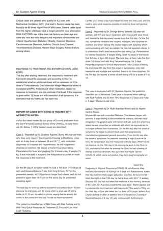 Dr. Gustavo Aguirre ChangDr. Gustavo Aguirre Chang Medical Graduated from UNMSM. Peru.
5
Critical cases are patients who qualify for ICU care with
Mechanical Ventilation (MV). Viral load in Severe cases has been
found to be 60 times higher than in Mild cases. Severe cases apart
from the higher viral load, have a longer period of virus elimination.
RISK FACTORS: two of the main risk factors are older age and
male sex. And the most frequent and important comorbidities are
Arterial Hypertension, Diabetes, Obesity, Coronary Diseases,
Cerebrovascular Diseases, Asthma, Chronic Lung Disease,
Thromboembolic Disease, Recent Major Surgery, Kidney Failure,
among others.
RESPONSE TO TREATMENT AND ESTIMATED VIRAL LOAD
LEVEL
The day after starting treatment, the response to treatment with
Ivermectin should be assessed, and according to this it is
established whether additional doses will be necessary or if the
dose of Corticosteroids, Low Molecular Weight Heparin is added or
increased (LMWH), Antibiotics or other medication. Based on
response to treatment, one can estimate Viral Load. If the response
is given within 12 hours and with resolution of all symptoms, it is
estimated that the Viral Load has been low.
REPORT OF CASES WITH COVID-19 TREATED WITH
IVERMECTIN IN PERU
As for the cases treated by our group of Doctors graduated from
the San Fernando Medical School of the UNMSM, to date there
are 36. Below, 7 of the treated cases are described:
Case 1 : Reported by Dr. Gustavo Aguirre Chang. 86-year-old man,Case 1 : Reported by Dr. Gustavo Aguirre Chang. 86-year-old man,
who lives very close to the Angamos Hospital in Miraflores, Lima,
with an 8-day fever of between 38 and 39 ° C, with controlled
diagnoses of Diabetes and Hypertension. he did not present
dyspnea on exertion. He stayed at home those days taking
Paracetamol for fever and gargling 2 to 3 times a day. It weighs 74
kg. It was indicated to suspend the Antipyretics so as not to mask
the response to the treatment.
On the 8th day of symptom onset he took a 1st dose of 70 drops at
4pm and Dexamethasone 1 tab. from 4mg to 6pm. At 7pm he
presented sweats. At 7.30pm he no longer had a fever, and did not
present it again later. At 11pm on the same day he presented
sweating again.
The next day he woke up without discomfort and without fever. At 9am
she took the 2nd dose, only 64 drops which is what was left of the
bottle. At 11:30 am, he called by phone, saying that he already felt
cured. In the control the next day, he did not report symptoms.
This patient is classified as: a) Mild Case with Risk Factors and b)
With Very Quick Response to Treatment (3.5 hours) / Low Viral
Load. Gargling
Carried out 3 times a day have helped to lower the Viral Load, and this
made a very quick response possible in reducing fever and general
discomfort.
Case 2 : Reported by Dr. George Bernui Velarde. 62-year-oldCase 2 : Reported by Dr. George Bernui Velarde. 62-year-old
woman, with HT and Ca in treatment, with 3 days with sore throat
and headache that becomes intense from the 2nd day. On the 3rd
day, symptoms increase and coughs, myalgias, and dyspnea on
exertion and when talking (the doctor listens with dyspnea when
communicating with her) are added. He has not reported a fever, it
is understood that it was because he was taking 1gr. Paracetamol
for intense headache. It weighs 65Kg. Start 1st dose of Ivermectin
that 3rd day at 4pm (60 drops). The next day, at 9am, take the 2nd
dose (55 drops) and add 4mg Dexamethasone. for 2 days.
Presents progressive clinical improvement. After 2 days of taking
the 2nd dose (6th day from the onset of symptoms), only mild
headache and myalgia are reported, there is no more dyspnea. On
the 7th day, he reports a sense of well-being of 8 on a scale of 1 to
10.
The case is evaluated with Dr. Gustavo Aguirre, the patient is
classified as: a) Moderate Case (due to dyspnea when talking)
with Risk Factors and b) With 70% Response in 2 days and Total
in 7 days / Medium Load Viral.
Case 3 : Reported by Dr. Ruth Araníbar Rivero and Dr. MartínCase 3 : Reported by Dr. Ruth Araníbar Rivero and Dr. Martín
Santos Reyes.
60-year-old man with controlled Diabetes. The disease began with
aphonia, a slight feeling of discomfort in the pharynx, discreet nasal
congestion. He gargled water with lemon and salt, went to a pharmacy
where he was prescribed an antibiotic with which he improved as he
no longer suffered from hoarseness. On the 6th day after the onset of
symptoms, he began to present back pain that progressively
intensified and presented general discomfort. From the 9th day after
the onset of symptoms, he presents sweating at night (unusual for
him), the temperature was not measured on those days. When he did
not improve, on the 13th day in the morning he went to the Clinic in
SJL, and stated that when he entered the Clinic he had a feeling of
intense shortness of breath, they gave him the Rapid Test for
COVID-19, which came out positive, they did a lung tomography on
which
report the
Diagnosis of Atypical Pneumonia COVID-19 vs Influenza, they
indicate Azithromycin of 500mgs for 5 days and Paracetamol, states
that they told him that oxygen saturation was fine. At home he felt
tired, the night of that 13th day he had a fever with 38.5 ° C axillary,
Glucose 130 (he had not taken his medicine in the morning because
of the rush). Dr. Araníbar presents the case to Dr. Martin Santos and
it is decided to start treatment with Ivermectin. She weighs 78Kg, on
the 14th day at 2pm she takes the 1st dose of 78 drops, without food
2 hours before or after, in addition she is indicated for 2 doses of
Dexamethasone of 4 mg. VO and continue with Azithromycin.
 