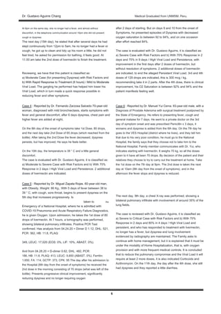 Dr. Gustavo Aguirre ChangDr. Gustavo Aguirre Chang Medical Graduated from UNMSM. Peru.
6
At 8pm on the same day, she no longer had a fever, and almost without
discomfort, in the telephone communication around 10pm she did not present
cough or dyspnea.
The next day (15th day), he stated that after several days he had
slept continuously from 12pm to 5am, he no longer had a fever or
cough, he got up to clean and tidy up his room a little, he did not
feel tired, he asked for permission for bathing, it feels good. At
11.00 am take the 2nd dose of Ivermectin to finish the treatment.
Reviewing, we have that this patient is classified as:
a) Moderate Case (for presenting Dyspnea) with Risk Factors and
b) With Rapid Response to Treatment (6 hours) / Mild to Moderateb) With Rapid Response to Treatment (6 hours) / Mild to Moderate
Viral Load. The gargling he performed has helped him lower his
Viral Load, which in turn made a quick response possible in
reducing fever and other symptoms.
Case 4 : Reported by Dr. Fernando Zarzosa Salcedo 70-year-oldCase 4 : Reported by Dr. Fernando Zarzosa Salcedo 70-year-old
woman, diagnosed with mild bronchiectasis, starts symptoms with
fever and general discomfort, after 6 days dyspnea, chest pain and
higher fever are added at night,
On the 8th day of the onset of symptoms take 1st Dose, 80 drops,
and the next day take 2nd Dose of 65 drops (which reached from the
bottle). After taking the 2nd Dose the fever decreased, dyspnea
persists, but has improved. He says he feels better.
On the 10th day, the temperature is 38 ° C and a little general
discomfort.
The case is evaluated with Dr. Gustavo Aguirre, it is classified as:
a) Moderate to Severe Case with Risk Factors and b) With 70%
Response in 2 days / High Viral Load and Persistence. 2 additional
doses of Ivermectin are indicated.
Case 5 : Reported by Dr. Miguel Zapata Rojas. 60-year-old man,Case 5 : Reported by Dr. Miguel Zapata Rojas. 60-year-old man,
with Obesity, Weight: 86 Kg., With 5 days of fever between 38 to
39 ° C, with cough, sore throat, begins to present dyspnea on the
5th day that increases progressively. Is
taken to the
Emergency of a National Hospital, where he is admitted with
COVID-19 Pneumonia and Acute Respiratory Failure Diagnostics,
he is given Oxygen. Upon admission, he takes the 1st dose of 80
drops of Ivermectin. At 7 hours, a tomography was performed,
showing bilateral pulmonary infiltrates. Positive PCR Test
confirmed. Has analysis from 04.24.20 = Dimer D 1.12, DHL: 521,
PCR: 362, HB: 11.8, PLAQ:
349, LEUC: 17,020 (EOS: 0%, LIF: 10%, ABAST. 0%).
And from 04.28.20 = D-dimer 0.62, DHL: 482, PCR:
186, HB: 11.8, PLAQ: 413, LEUC: 9,850 (ABAST. 0%). Ferritin;
1.650, FA: 114, GCTP: 373, CPK: 95 The day after his admission to
the Hospital (6th day from the onset of symptoms) he received the
2nd dose in the morning consisting of 70 drops (what was left of the
bottle). Presents progressive clinical improvement, significantly
reducing dyspnea and no longer requiring oxygen
after 2 days of starting. But on days 9 and 10 from the onset of
Symptoms, he presented episodes of Dyspnea with decreased
oxygen saturation to between 92 to 94%, and on one occasion
after effort reached 84%.
The case is evaluated with Dr. Gustavo Aguirre, it is classified as:
a) Severe Case with Risk Factors and b) With 70% Response in 2
days and 75% in 9 days / High Viral Load and Persistence, with
improvement in the first days after 2 doses of Ivermectin, but
without resolution of symptoms. 2 additional doses of Ivermectin
are indicated, to end the alleged Persistent Viral Load. 3rd and 4th
doses of 129 drops are indicated, this is 300 mcg / kg,
recommending take it in 2 parts. After the 4th dose, there is clinical
improvement, his O2 Saturation is between 92% and 94% and the
patient manifests feeling well.
Case 6 : Reported by Dr. Manuel Yui Cerna. 83-year-old male, with aCase 6 : Reported by Dr. Manuel Yui Cerna. 83-year-old male, with a
Diagnosis of Prostate Adenoma with surgical treatment postponed by
the State of Emergency. He refers to presenting fever, cough and
general malaise for 7 days. He went to a private doctor on the 3rd
day of symptom onset and was prescribed Penicillin x 3 days, it
worsens and dyspnea is added from the 6th day. On the 7th day he
goes to the VES Hospital (district where he lives), and they tell him
that due to his very poor condition, he must go to the National
Hospital, the family says that they choose not to take him to the
National Hospital. Family member communicates with Dr. Yui, who
indicates starting with Ivermectin. It weighs 70 kg, so all the doses
given to it have all been 70 drops. By decision of the patient and their
relatives they choose to try to carry out the treatment at home. Take
the 1st dose on the 7th day at 9pm. The 2nd dose is taken the next
day at 10am (8th day from the onset of symptoms), and in the
afternoon the fever stops and dyspnea is reduced.
The next day, 9th day, a chest X-ray was performed, showing a
bilateral pulmonary infiltrate with involvement of around 35% of the
lung fields.
The case is reviewed with Dr. Gustavo Aguirre, it is classified as:
a) Severe to Critical Case with Risk Factors and b) With 70%
Response in 2 days and 80% in 4 days / High Viral Load and
persistent, and who has responded to treatment with Ivermectin,
no longer has a fever, but dyspnea and lung involvement
evidenced by radiography are maintained. The Family asks to
continue with home management, but it is explained that it must be
under the modality of Home Hospitalization, that is, with oxygen
provision and with more frequent medical controls. It is concluded
that to reduce the pulmonary compromise and the Viral Load it will
require at least 2 more doses, it is also indicated Corticoids and
Azithromycin. On the 11th day, the day after the 4th dose, she still
had dyspnea and they reported a little diarrhea.
 
