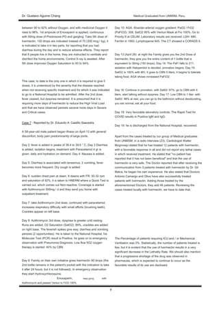 Dr. Gustavo Aguirre ChangDr. Gustavo Aguirre Chang Medical Graduated from UNMSM. Peru.
7
between 90 to 92% without Oxygen, and with medicinal Oxygen it
rises to 98%. 1st ampoule of Enoxaparin is applied, continuous
with 50mg dose of Prednisone PO and gargling. Take 5th dose of
Ivermectin, 100 drops are indicated instead of 70 (300 mcg / kg), it
is indicated to take it in two parts, for reporting that you had
diarrhea during the day and to reduce adverse effects. They report
that 8 people live in the home, they are instructed to ventilate and
disinfect the home environments. Control X-ray is awaited. After
5th dose improves Oxygen Saturation to 93 to 94%.
This case, to date is the only one in which it is required to give 5
doses, it is understood by the severity that the disease reached
when not receiving specific treatment and for which it was indicated
to go to a National Hospital to be admitted. After the 2nd dose,
fever ceased, but dyspnea remained. It is presumed that it is
requiring more days of Ivermectin to reduce the High Viral Load
and that we have observed persists several more days in Severe
and Critical cases.
Case 7 : Reported by Dr. Eduardo A. Castillo Saavedra.Case 7 : Reported by Dr. Eduardo A. Castillo Saavedra.
A 58-year-old male patient began illness on April 13 with general
discomfort, body pain predominantly of large joints.
Day 2: fever is added in peaks of 38.4 to 39.6 ° C, Day 3 Diarrhea
is added, isolation begins, treatment with Paracetamol 4 gr is
given. daily and hydration on demand. Day 4: Nausea is added.
Day 5: Diarrhea is associated with tenesmus, 2 vomiting, fever
becomes more frequent. Dry cough is added
Day 6: sudden chest pain at dawn. It dawns with FR: 30-32 rpm
and saturation of 92%, it is taken to HNERM where a Quick Test is
carried out, which comes out Non-reactive. Coverage is started
with Azithromycin 500mg / d and they send you home with
outpatient treatment.
Day 7: take Azithromycin 2nd dose, continued with paracetamol,
increases respiratory difficulty with small efforts (brushing teeth).
Crackles appear on left base.
Day 8: Azithromycin 3rd dose, dyspnea is greater until resting.
Runs are added, O2 Saturation (SatO2): 89%, crackles are added
on right base. The feverish spikes give way; diarrhea and vomiting
persists (2 opportunities). He is taken to the National Hospital, his
Molecular Test (PCR) result is Positive, he goes on to emergency
observation with Pneumonia Diagnosis. Low flow fiO2 oxygen
therapy is started: 40% by CBN.
Day 9: Family on their own initiative gives Ivermectin 90 drops (the
2nd bottle remains in the patient's pocket with the indication to take
it after 24 hours, but it is not followed). In emergency observation
they start Hydroxychloroquine,
Enoxaparin, keep going with
Azithromycin and passes Venturi to FiO2 100%
Day 10: AGA: Alveolar-arterial oxygen gradient: PaO2 / FiO2
(PaFiO2): 308, SatO2 95% with Venturi Mask at Fio 100%. Go to
Priority II at CELIM. Laboratory results are received: LDH: 680,
Ferritin in 1993, Lymphopenia 645. The CT showed a CORADS 6.
Day 13 (April 26): at night the Family gives you the 2nd Dose of
Ivermectin, they give you the entire content of 1 bottle that is
equivalent to 30mg (150 drops). Day 14: The PaFi falls to 211,
sedation with Haloperidol is decided, pronation begins. Day 15:
SatO2 is 100% with MV, it goes to CBN 5 liters, it begins to tolerate
taking food. AGA shows increased PaFiO2.
Day 16: Continue in pronation, with Sat02: 97%, go to CBN with 4
liters, start talking without dyspnea. Day 17: Low CBN to 1 liter: with
Sat02: 98% at rest, you can go to the bathroom without desaturating,
you eat normal, eat all your food.
Day 18: Very favorable laboratory controls. The Rapid Test for
COVID results in Positive IgM and IgG.
Day 19: he is discharged from the National Hospital, recovered.
Apart from the cases treated by our group of Medical graduates
from UNMSM, in a radio interview (23), Cardiologist Walter
Mogrovejo stated that he has treated 12 patients with Ivermectin,
with a favorable response in all and did not report any lethal cases
in which received treatment. He stated that "no patient has
reported that it has not been beneficial" and that the use of
Ivermectin is very safe. The Doctor reported that after receiving the
communication from 3 patients treated with Ivermectin by Dr. Gil
Malca, he began his own experience. He also stated that Doctors
Antonio Camargo and Oliva have also successfully treated
patients with Ivermectin. Adding those treated by the
aforementioned Doctors, they add 46 patients. Reviewing the
cases treated locally with Ivermectin, we have to date that,
The Percentage of patients requiring ICU and / or Mechanical
Ventilation was 0%. Statistically, the number of patients treated is
few, but it is evident that the use of Ivermectin results in a very
significant decrease in the Lethality Rate. We should also mention
that a progressive shortage of the drug was observed in
pharmacies, which is expected to continue to occur as the
favorable results of its use are disclosed.
 