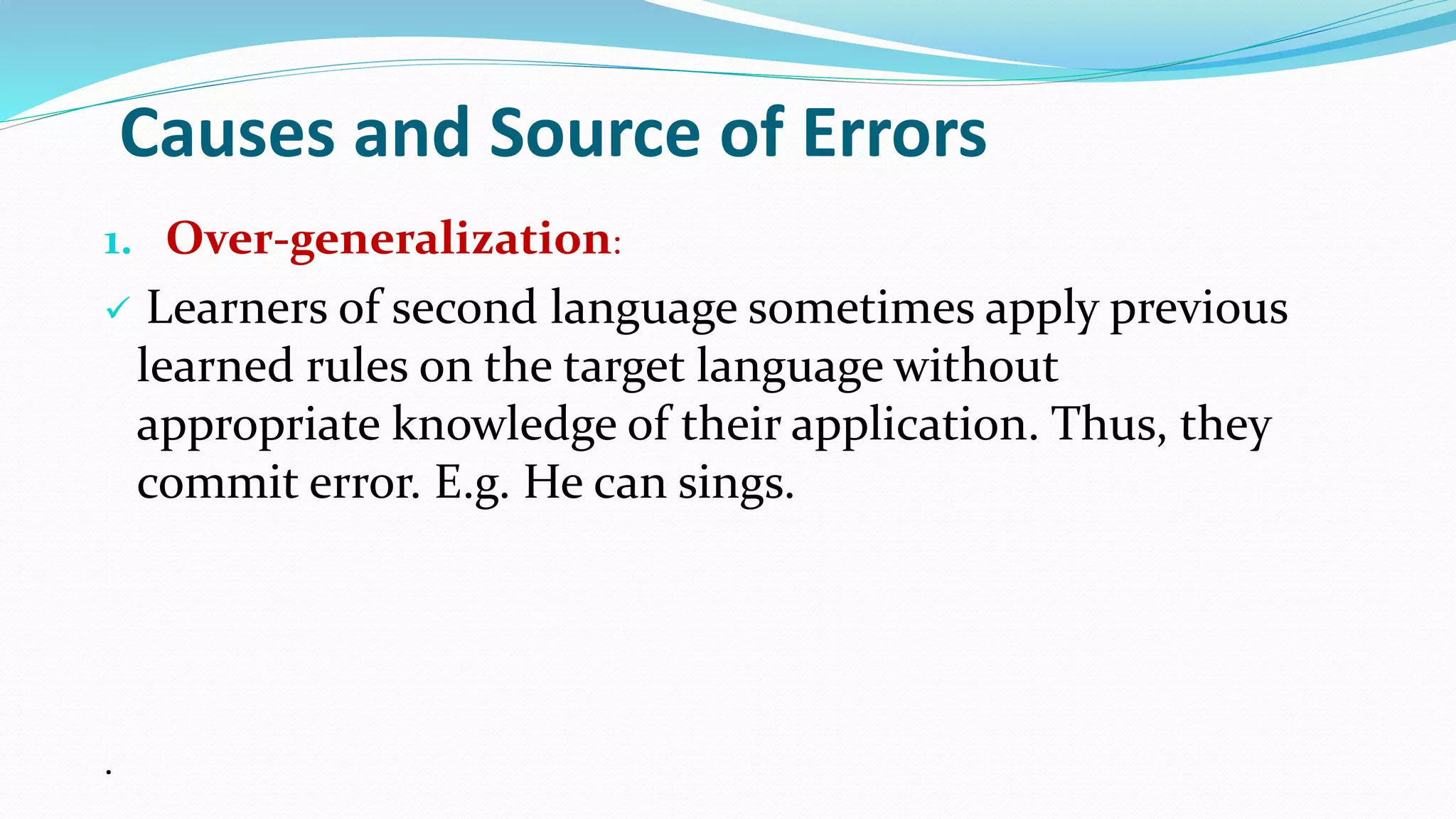 Causes and Source of Errors
1. Over-generalization:
 Learners of second language sometimes apply previous
learned rules on the target language without
appropriate knowledge of their application. Thus, they
commit error. E.g. He can sings.
.
 