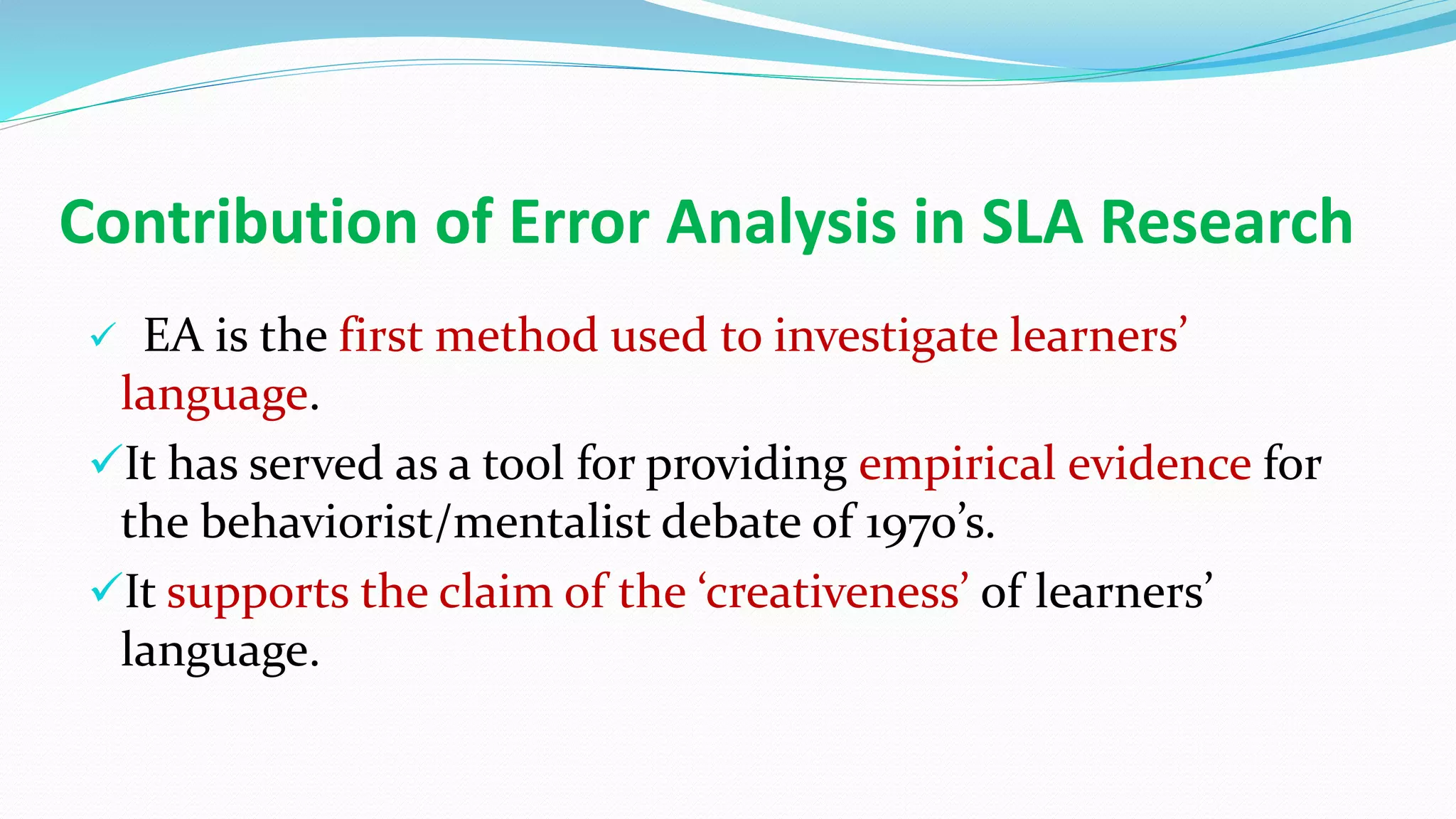 Contribution of Error Analysis in SLA Research
 EA is the first method used to investigate learners’
language.
It has served as a tool for providing empirical evidence for
the behaviorist/mentalist debate of 1970’s.
It supports the claim of the ‘creativeness’ of learners’
language.
 