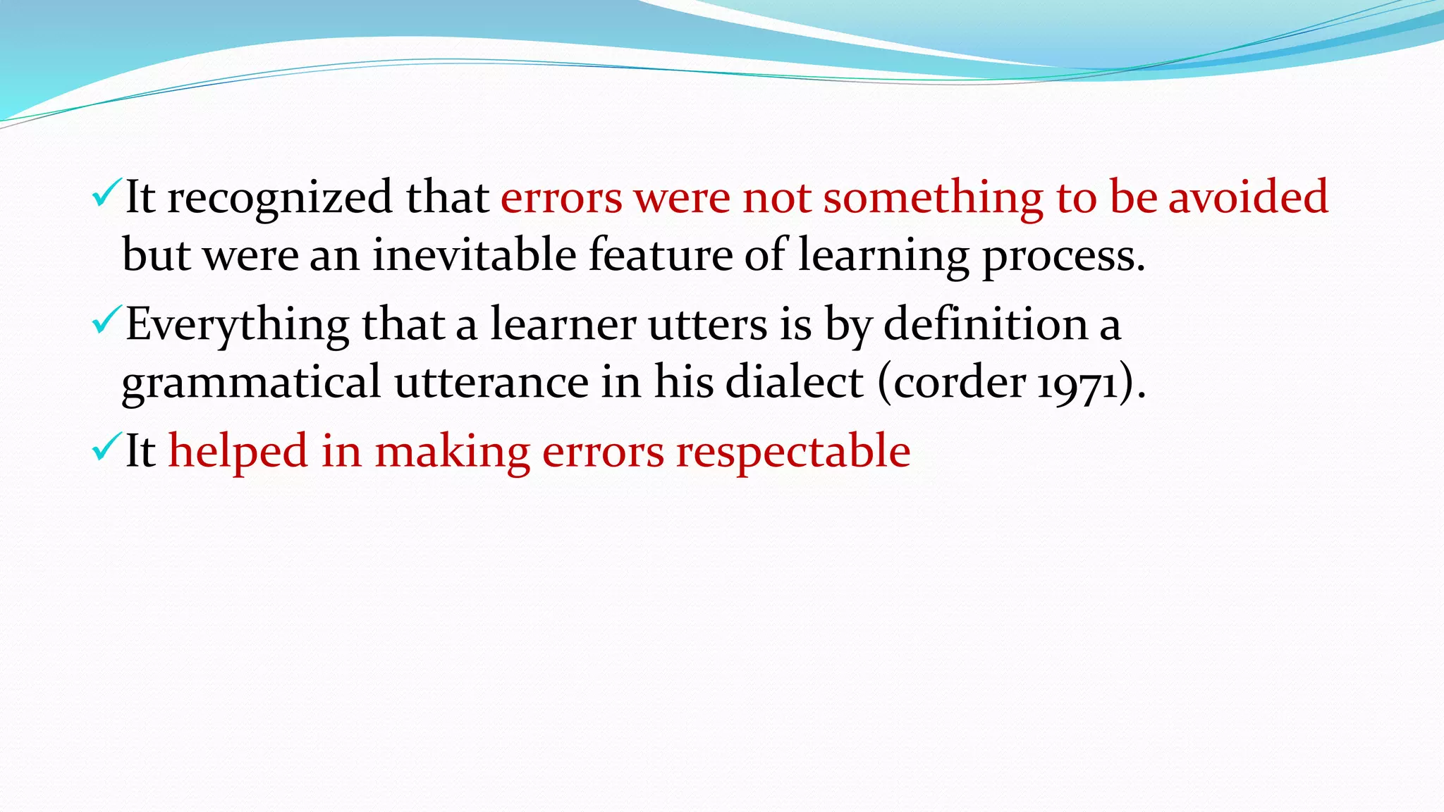 It recognized that errors were not something to be avoided
but were an inevitable feature of learning process.
Everything that a learner utters is by definition a
grammatical utterance in his dialect (corder 1971).
It helped in making errors respectable
 