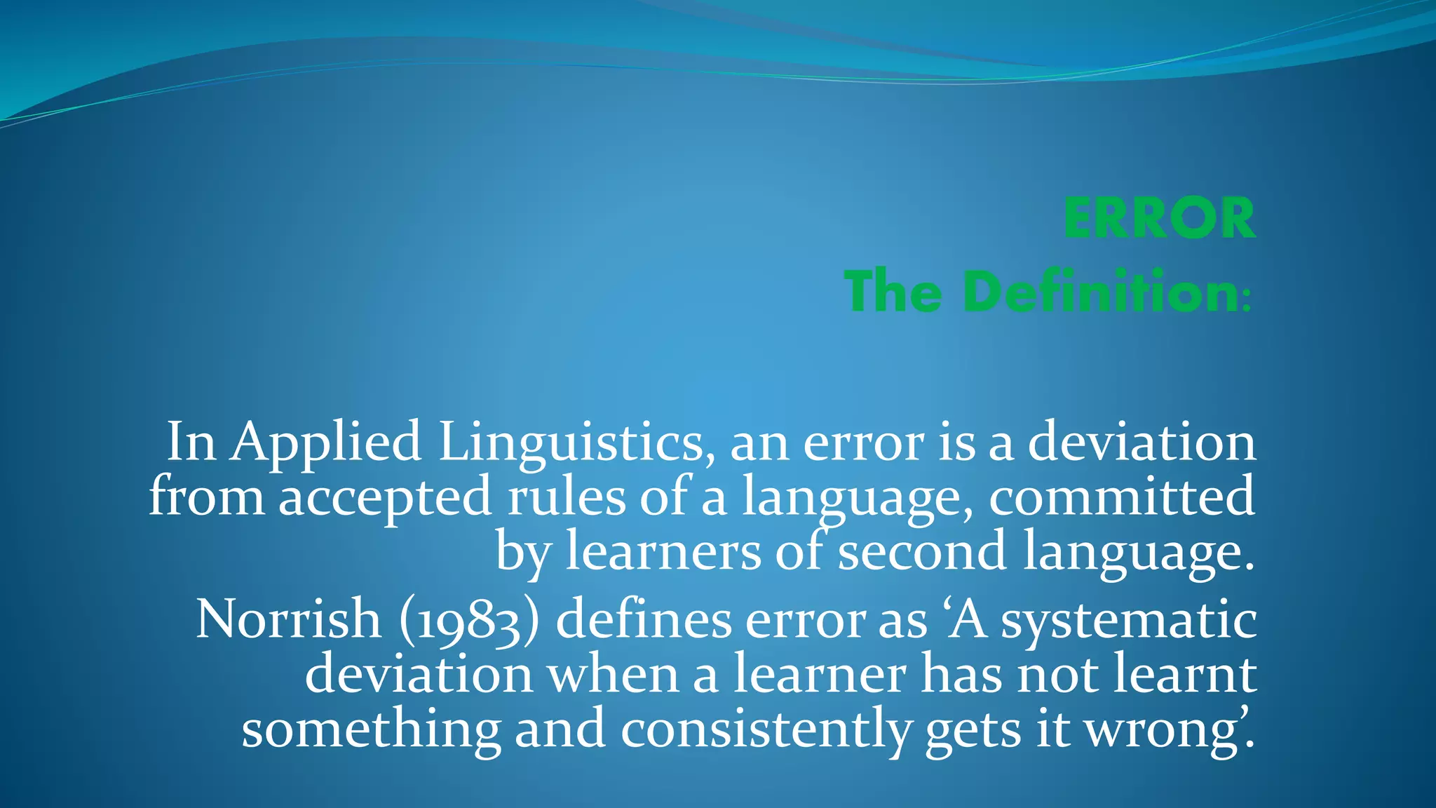 ERROR
The Definition:
In Applied Linguistics, an error is a deviation
from accepted rules of a language, committed
by learners of second language.
Norrish (1983) defines error as ‘A systematic
deviation when a learner has not learnt
something and consistently gets it wrong’.
 
