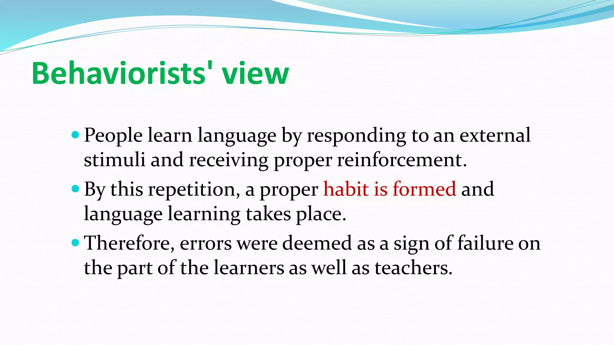 Behaviorists' view
 People learn language by responding to an external
stimuli and receiving proper reinforcement.
 By this repetition, a proper habit is formed and
language learning takes place.
 Therefore, errors were deemed as a sign of failure on
the part of the learners as well as teachers.
 