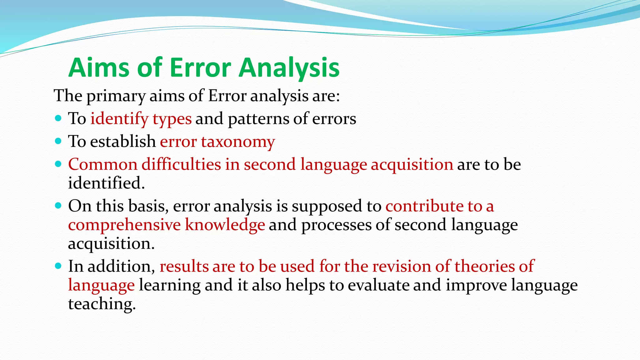 Aims of Error Analysis
The primary aims of Error analysis are:
 To identify types and patterns of errors
 To establish error taxonomy
 Common difficulties in second language acquisition are to be
identified.
 On this basis, error analysis is supposed to contribute to a
comprehensive knowledge and processes of second language
acquisition.
 In addition, results are to be used for the revision of theories of
language learning and it also helps to evaluate and improve language
teaching.
 