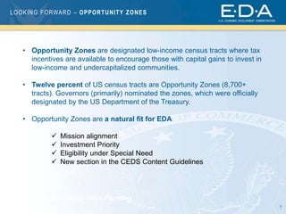 7
LOOKING FORWARD – OPPORTUNITY ZONES
Assistant Secretary John Fleming
• Opportunity Zones are designated low-income census tracts where tax
incentives are available to encourage those with capital gains to invest in
low-income and undercapitalized communities.
• Twelve percent of US census tracts are Opportunity Zones (8,700+
tracts). Governors (primarily) nominated the zones, which were officially
designated by the US Department of the Treasury.
• Opportunity Zones are a natural fit for EDA
 Mission alignment
 Investment Priority
 Eligibility under Special Need
 New section in the CEDS Content Guidelines
 