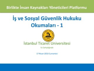 Birlikte İnsan Kaynakları Yöneticileri Platformu

   İş ve Sosyal Güvenlik Hukuku
           Okumaları - 1


          İstanbul Ticaret Üniversitesi
                     Ev Sahipliğinde

                 17 Nisan 2010 Cumartesi
 