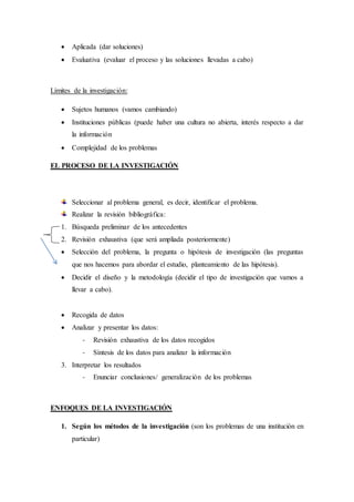  Aplicada (dar soluciones)
 Evaluativa (evaluar el proceso y las soluciones llevadas a cabo)
Límites de la investigación:
 Sujetos humanos (vamos cambiando)
 Instituciones públicas (puede haber una cultura no abierta, interés respecto a dar
la información
 Complejidad de los problemas
EL PROCESO DE LA INVESTIGACIÓN
Seleccionar al problema general, es decir, identificar el problema.
Realizar la revisión bibliográfica:
1. Búsqueda preliminar de los antecedentes
2. Revisión exhaustiva (que será ampliada posteriormente)
 Selección del problema, la pregunta o hipótesis de investigación (las preguntas
que nos hacemos para abordar el estudio, planteamiento de las hipótesis).
 Decidir el diseño y la metodología (decidir el tipo de investigación que vamos a
llevar a cabo).
 Recogida de datos
 Analizar y presentar los datos:
- Revisión exhaustiva de los datos recogidos
- Síntesis de los datos para analizar la información
3. Interpretar los resultados
- Enunciar conclusiones/ generalización de los problemas
ENFOQUES DE LA INVESTIGACIÓN
1. Según los métodos de la investigación (son los problemas de una institución en
particular)
 