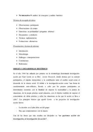  No interactivo análisis de conceptos y análisis histórico.
Técnica de recogida de datos
 Observaciones participante
 Observaciones de campo
 Entrevistas en profundidad (preguntas abiertas)
 Documentos y artefactos
 Técnicas suplementarias
 Evaluaciones alternativas
Presentación y lectura de informe
 Introducción
 Metodología
 Hallazgos e interpretaciones
 Conclusiones
 Referencias
ORIGEN Y DESARROLLO HISTÓRICO
En el año 1944 fue utilizada por primera vez la terminología denominada investigación-
acción por Kurt Lewin en su libro Action Research, donde destaca por su carácter
participativo, el impulso democrático y la contribución tanto al cambio social como al
desarrollo de la ciencia social. El definió a la investigación-acción como “una forma de
cuestionamiento auto-reflexivo, llevada a cabo por los propios participantes en
determinadas ocasiones con la finalidad de mejorar la racionalidad y la justicia de
situaciones, de la propia práctica social educativa, con el objetivo también de mejorar el
conocimiento de dicha práctica y sobre las situaciones en las que la acción se lleva a
cabo”. Los principios básicos que aportó Lewin a los proyectos de investigación-
acción fueron:
- La decisión en el plan debe ser del grupo
- Hay que comprometerse con la mejora
Una de las frases que más resaltan sus discípulos es “no queremos acción sin
investigación, ni investigación sin acción”.
 