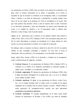 Las aportaciones de Dewey (1960) sobre las fuentes de la ciencia de la educación y sus
ideas sobre el carácter democrático de la misma, el aprendizaje en la acción, la
necesidad de que los docentes se involucren en la investigación, unido a su pensamiento
crítico y reflexivo y sus ideas de democracia y participación, se pueden apuntar como
raíces de las que surgen en la propuesta de Lewin la investigación en la acción. Dice
que “todo profesor tiene derecho a llevar a cabo las mejoras sobre su aula”. El docente
es un observador permanente y tiene que sistematizar ese proceso para determinar qué
ocurre, si se cumplen los objetivos o no. El pensamiento crítico y reflexivo hace
referencia a cómo lo hago, cómo lo puedo mejorar…
Algunas de las aportaciones que se hicieron en sus primeros tiempos cabe destacar a
Collier (1945), Taba y Noel (1957), Shumsky (1958). Tras esta primera etapa (años 40 y
50) de cierto florecimiento se produce un decaimiento de la misma durante los años
sesenta, con escasas aportaciones de interés en el campo de la educación.
Sin embargo vuelve a retomarse con fuerza a mitad de los años 60 y los 80, con muchos
estudios de tipo sociológico, psicológico y educativo. En estos años se busca la
colaboración entre los profesores y los investigadores en el desarrollo del currículo.
Según señala Pérez Serrano (1994) en el desarrollo y evolución de la investigación-
acción se deben destacar las siguientes corrientes:
1. Corriente francesa  con aportaciones de Delorme (1982) y Barbier (1987), se
centraban en el estudio de la animación sociocultural, la educación popular, el
análisis psico- sociológico y el compromiso político.
2. Corriente anglosajona  destacan las aportaciones de Stenhouse (1984) sobre
la figura del maestro investigador de su propia tarea, que a su vez se ve reflejada
en los estudios de Elliot (1986).
3. Corriente americana  ligada en sus aportaciones de Dewey, Lewin, Corey,
Lay. Con el tiempo decantan hacia el campo social y al estudio de los grupos
marginados de la sociedad. Para los autores Goyette y Lessard- Hébert (1988), la
actual generación de investigación-acción concede una gran importancia
cuantitativa a las prácticas educativas.
4. Corriente australiana  centrada principalmente en la crítica social, donde
destacan las aportaciones de Kemmis y Carr (1988), que tratan de identificar
 