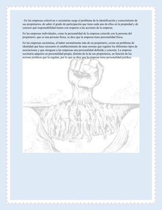 - En las empresas colectivas o societarias surge el problema de la identificación y conocimiento de
sus propietarios, de saber el grado de participación que tiene cada uno de ellos en la propiedad y de
conocer qué responsabilidad tienen con respecto a las acciones de la empresa.
En las empresas individuales, como la personalidad de la empresa coincide con la persona del
propietario, que es una persona física, se dice que la empresa tiene personalidad física.
En las empresas societarias, al haber normalmente más de un propietario, existe un problema de
identidad que hace necesario el establecimiento de unas normas que regulen los diferentes tipos de
asociaciones y que otorguen a las empresas una personalidad definida y concreta. La empresa
societaria adquiere su personalidad propia, distinta de la de sus propietarios, en función de las
normas jurídicas que la regulan, por lo que se dice que la empresa tiene personalidad jurídica.
 