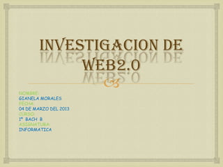 INVESTIGACION DE
             web2.0
NOMBRE:
               
GIANELA MORALES
FECHA:
04 DE MARZO DEL 2013
CURSO:
1º BACH B
ASIGNATURA:
INFORMATICA
 