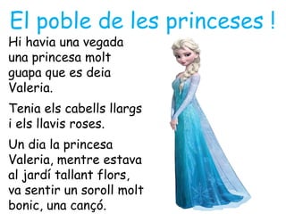 El poble de les princeses !
Hi havia una vegada
una princesa molt
guapa que es deia
Valeria.
Tenia els cabells llargs
i els llavis roses.
Un dia la princesa
Valeria, mentre estava
al jardí tallant flors,
va sentir un soroll molt
bonic, una cançó.
 
