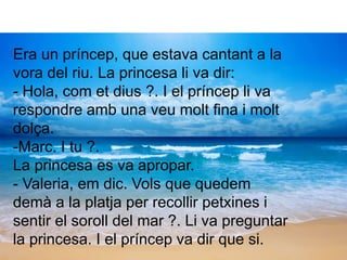 Era un príncep, que estava cantant a la
vora del riu. La princesa li va dir:
- Hola, com et dius ?. I el príncep li va
respondre amb una veu molt fina i molt
dolça.
-Marc. I tu ?.
La princesa es va apropar.
- Valeria, em dic. Vols que quedem
demà a la platja per recollir petxines i
sentir el soroll del mar ?. Li va preguntar
la princesa. I el príncep va dir que si.
 