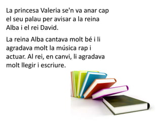 La princesa Valeria se'n va anar cap
el seu palau per avisar a la reina
Alba i el rei David.
La reina Alba cantava molt bé i li
agradava molt la música rap i
actuar. Al rei, en canvi, li agradava
molt llegir i escriure.
 