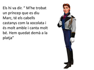 Els hi va dir. “ M'he trobat
un príncep que es diu
Marc, té els cabells
castanys com la xocolata i
és molt amble i canta molt
bé. Hem quedat demà a la
platja”
 