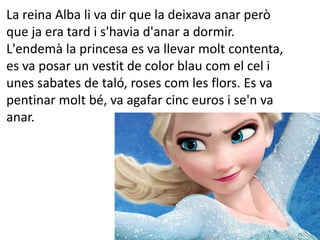 La reina Alba li va dir que la deixava anar però
que ja era tard i s'havia d'anar a dormir.
L'endemà la princesa es va llevar molt contenta,
es va posar un vestit de color blau com el cel i
unes sabates de taló, roses com les flors. Es va
pentinar molt bé, va agafar cinc euros i se'n va
anar.
 