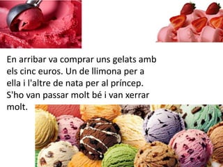 En arribar va comprar uns gelats amb
els cinc euros. Un de llimona per a
ella i l'altre de nata per al príncep.
S'ho van passar molt bé i van xerrar
molt.
 