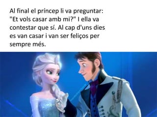 Al final el príncep li va preguntar:
"Et vols casar amb mi?" I ella va
contestar que sí. Al cap d'uns dies
es van casar i van ser feliços per
sempre més.
 