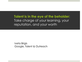 Talent is in the eye of the beholder:Take charge of your learning, your reputation, and your worth Iveta Brigis Google, Talent & Outreach 