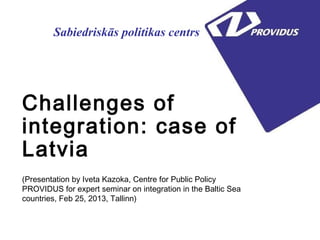 Sabiedriskās politikas centrs




Challenges of
integration: case of
Latvia
(Presentation by Iveta Kazoka, Centre for Public Policy
PROVIDUS for expert seminar on integration in the Baltic Sea
countries, Feb 25, 2013, Tallinn)
 