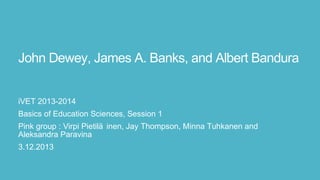 John Dewey, James A. Banks, and Albert
Bandura
iVET 2013-2014
Basics of Education Sciences, Session 1
Pink group : Virpi Pietilä inen, Jay Thompson, Minna Tuhkanen and
Aleksandra Paravina
3.12.2013

 
