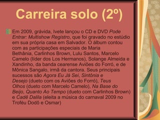 Carreira solo (2º) Em 2009, grávida, Ivete lançou o CD e DVD  Pode Entrar: Multishow Registro , que foi gravado no estúdio em sua própria casa em Salvador. O álbum contou com as participações especiais de Maria Bethânia, Carlinhos Brown, Lulu Santos, Marcelo Camelo (líder dos Los Hermanos), Solange Almeida e Xandinho, da banda cearense Aviões do Forró, e de Mônica Sangalo, irmã da cantora. Seus principais sucessos são  Agora Eu Já Sei ,  Sintônia e Desejo  (dueto com os Aviões do Forró),  Teus Olhos  (dueto com Marcelo Camelo),  Na Base do Beijo ,  Quanto Ao Tempo  (dueto com Carlinhos Brown) e  Cadê Dalila  (eleita a música do carnaval 2009 no Troféu Dodô e Osmar) 