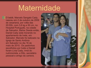Maternidade O bebê, Marcelo Sangalo Cady, nasceu em 2 de outubro de 2009 de cesariana, por volta das 20:55h, com 3,6 kg e 50 cm, no Hospital Português, na cidade de Salvador, Bahia.   Desde então, Daniel Cady está morando no apartamento de Ivete, em Salvador. Marcelo foi batizado na Igreja de Santo Antônio em Salvador no dia 16 de maio de 2010.    Os padrinhos escolhidos por Ivete e Daniel foram Lívia Cady, irmã do nutricionista, e Dito, secretário pessoal e amigo da cantora. 