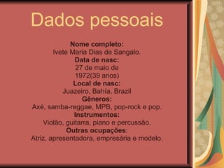 Dados pessoais Nome completo: Ivete Maria Dias de Sangalo. Data de nasc: 27 de maio de 1972(39 anos) Local de nasc: Juazeiro, Bahía, Brazil Gêneros: Axé, samba-reggae, MPB, pop-rock e pop. Instrumentos: Violão, guitarra, piano e percussão. Outras ocupações : Atriz, apresentadora, empresária e modelo. 