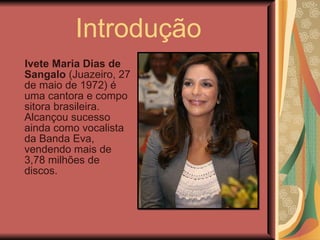 Introdução Ivete Maria Dias de Sangalo  (Juazeiro, 27 de maio de 1972) é uma cantora e compositora brasileira. Alcançou sucesso ainda como vocalista da Banda Eva, vendendo mais de 3,78 milhões de discos. 