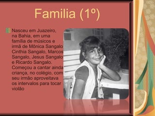 Familia (1º) Nasceu em Juazeiro, na Bahia, em uma família de músicos e irmã de Mônica Sangalo, Cinthia Sangalo, Marcos Sangalo, Jesus Sangalo e Ricardo Sangalo. Começou a cantar ainda criança, no colégio, com seu irmão aproveitava os intervalos para tocar violão 