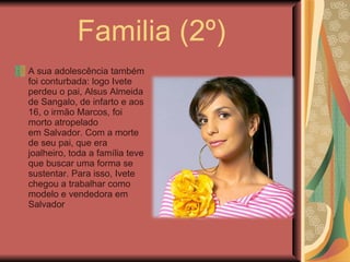 Familia (2º) A sua adolescência também foi conturbada: logo Ivete perdeu o pai, Alsus Almeida de Sangalo, de infarto e aos 16, o irmão Marcos, foi morto atropelado em Salvador. Com a morte de seu pai, que era joalheiro, toda a família teve que buscar uma forma se sustentar. Para isso, Ivete chegou a trabalhar como modelo e vendedora em Salvador 