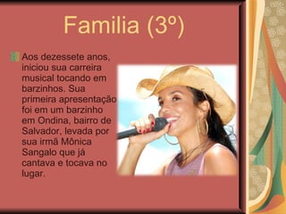 Familia (3º) Aos dezessete anos, iniciou sua carreira musical tocando em barzinhos. Sua primeira apresentação foi em um barzinho em Ondina, bairro de Salvador, levada por sua irmã Mônica Sangalo que já cantava e tocava no lugar. 