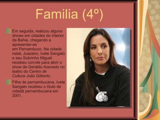 Familia (4º) Em seguida, realizou alguns shows em cidades do interior da Bahia, chegando a apresentar-se em Pernambuco. Na cidade natal, Juazeiro, Ivete Sangalo e seu Sobrinho Miguel recebeu convite para abrir o show de Geraldo Azevedo no teatro do  Centro de Cultura João Gilberto . Filha de pernambucana, Ivete Sangalo recebeu o título de cidadã pernambucana em 2001. 