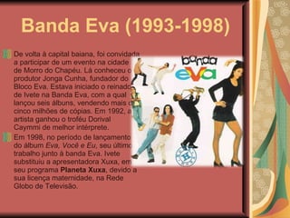 Banda Eva (1993-1998) De volta à capital baiana, foi convidada a participar de um evento na cidade de Morro do Chapéu. Lá conheceu o produtor Jonga Cunha, fundador do Bloco Eva. Estava iniciado o reinado de Ivete na Banda Eva, com a qual lançou seis álbuns, vendendo mais de cinco milhões de cópias. Em 1992, a artista ganhou o troféu Dorival Caymmi de melhor intérprete. Em 1998, no período de lançamento do álbum  Eva, Você e Eu , seu último trabalho junto à banda Eva. Ivete substituiu a apresentadora Xuxa, em seu programa  Planeta Xuxa , devido a sua licença maternidade, na Rede Globo de Televisão. 