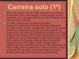 Carreira solo (1º) Entre abril, maio e junho do 1999, Ivete gravou as 14 faixas de seu álbum solo,  Ivete Sangalo . O disco chegou ao ouro nesse ano, com vendagens de mais de 100 mil cópias, após disto tivo mais sucessos. Em 2006, Ivete ganhou os prêmios de  Melhor Cantora  do  Troféu Band Folia  (da Rede Bandeirantes) e do Troféu Dodô e Osmar, considerado o Oscar do Carnaval de Salvador (categoria da qual foi vencedora pela 8ª vez consecutiva). No Carnaval de Salvador do mesmo ano, Ivete chegou a fazer duetos com o cantor irlandês Bono Vox, líder do grupo U2, que se apresentou em São Paulo na época. Em junho, esteve em Portugal, onde participou da segunda edição do  Rock in Rio Lisboa , sendo escalada para o primeiro dia, com um público de mais de 100 mil pessoas. No mesmo mês, esteve na Alemanha, onde se realizou a Copa do Mundo FIFA de 2006, vencida pela Itália (e na qual o Brasil foi eliminado pela França nas quartas-de-final). 