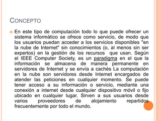 CONCEPTO
 En este tipo de computación todo lo que puede ofrecer un
sistema informático se ofrece como servicio, de modo que
los usuarios puedan acceder a los servicios disponibles "en
la nube de Internet" sin conocimientos (o, al menos sin ser
expertos) en la gestión de los recursos que usan. Según
el IEEE Computer Society, es un paradigma en el que la
información se almacena de manera permanente en
servidores de Internet y se envía a cachés La computación
en la nube son servidores desde Internet encargados de
atender las peticiones en cualquier momento. Se puede
tener acceso a su información o servicio, mediante una
conexión a internet desde cualquier dispositivo móvil o fijo
ubicado en cualquier lugar. Sirven a sus usuarios desde
varios proveedores de alojamiento repartidos
frecuentemente por todo el mundo.
 