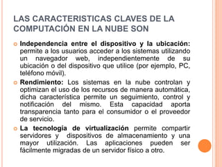 LAS CARACTERISTICAS CLAVES DE LA
COMPUTACIÓN EN LA NUBE SON
 Independencia entre el dispositivo y la ubicación:
permite a los usuarios acceder a los sistemas utilizando
un navegador web, independientemente de su
ubicación o del dispositivo que utilice (por ejemplo, PC,
teléfono móvil).
 Rendimiento: Los sistemas en la nube controlan y
optimizan el uso de los recursos de manera automática,
dicha característica permite un seguimiento, control y
notificación del mismo. Esta capacidad aporta
transparencia tanto para el consumidor o el proveedor
de servicio.
 La tecnología de virtualización permite compartir
servidores y dispositivos de almacenamiento y una
mayor utilización. Las aplicaciones pueden ser
fácilmente migradas de un servidor físico a otro.
 