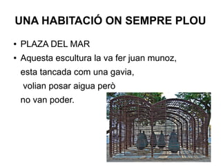 UNA HABITACIÓ ON SEMPRE PLOU
● PLAZA DEL MAR
● Aquesta escultura la va fer juan munoz,
esta tancada com una gavia,
volian posar aigua però
no van poder.
 