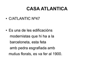 CASA ATLANTICA
● C/ATLANTIC Nº47
● Es una de les edificacións
modernistas que hi ha a la
barceloneta, esta feta
amb pedra esgrafiada amb
mutius florals, es va fer al 1900.
 