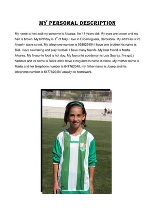 MY PERSONAL DESCRIPTION
My name is Ivet and my surname is Alcaraz. I'm 11 years old. My eyes are brown and my
hair is brown. My birthday is 1
st
of May. I live in Esparreguera, Barcelona. My address is 25
Anselm clave street. My telephone number is 938025404 I have one brother his name is
Biel. I love swimming and play football. I have many friends. My best friend is Marta
Alvarez. My favourite food is hot dog. My favourite sportsman is Luis Suarez. I've got a
hamster and its name is Black and I have a dog and its name is Nana. My mother name is
Marta and her telephone number is 647762048, my father name is Josep and his
telephone number is 647762049.I’usually do homework.
 