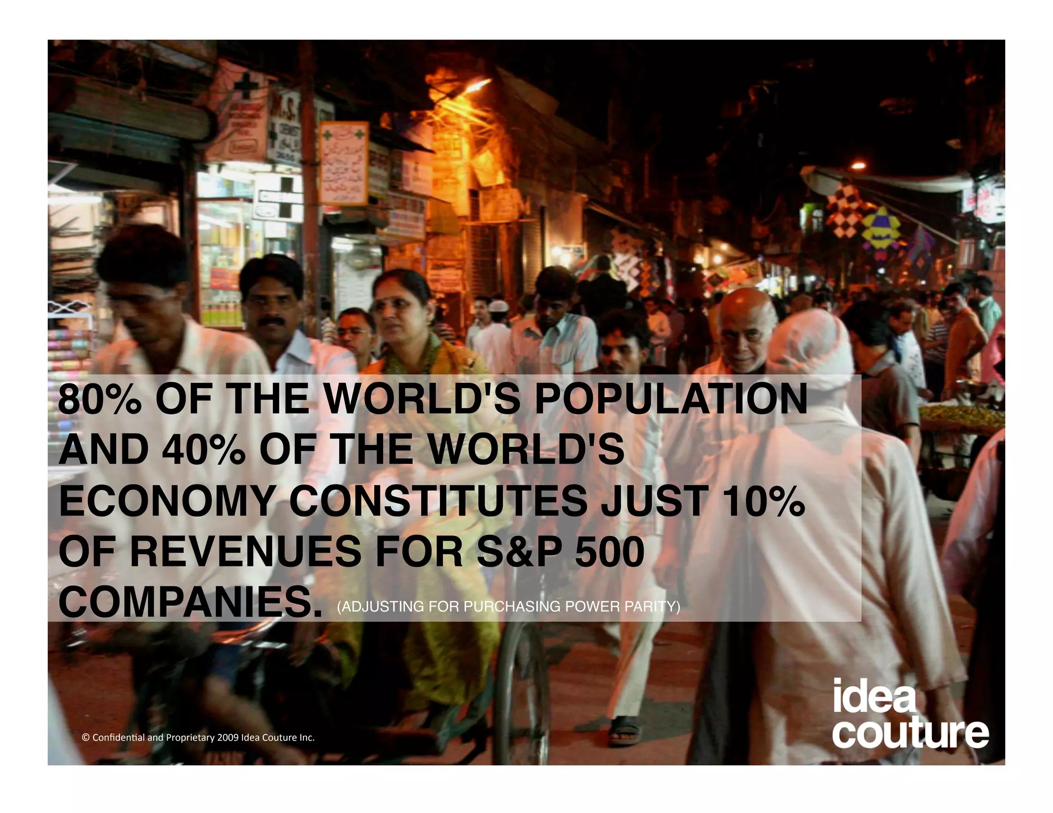 80% OF THE WORLD'S POPULATION
AND 40% OF THE WORLD'S
ECONOMY CONSTITUTES JUST 10%
OF REVENUES FOR S&P 500
COMPANIES.                                             (ADJUSTING FOR PURCHASING POWER PARITY) 




© Conﬁden)al and Proprietary 2009 Idea Couture Inc. 
 