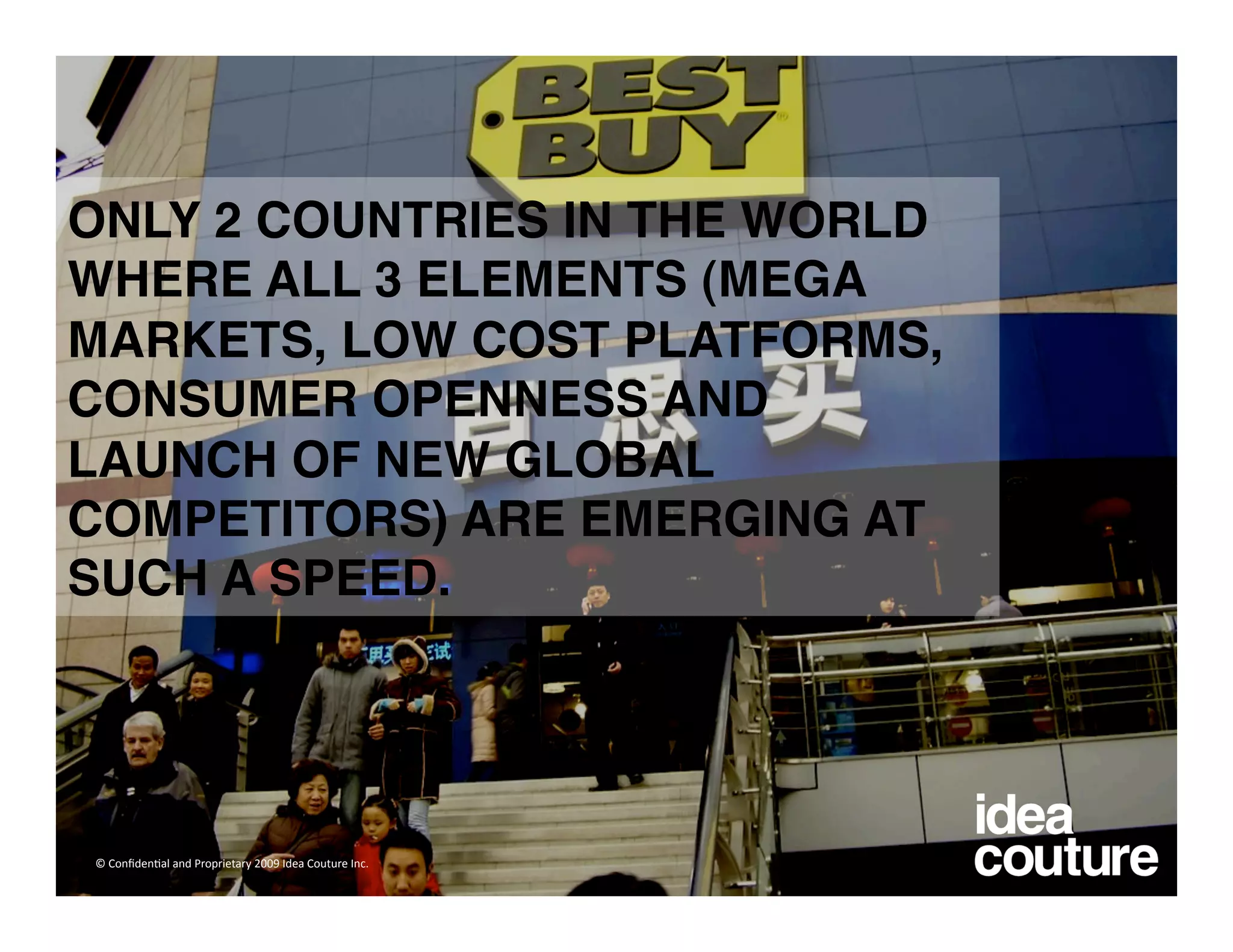 ONLY 2 COUNTRIES IN THE WORLD
WHERE ALL 3 ELEMENTS (MEGA
MARKETS, LOW COST PLATFORMS,
CONSUMER OPENNESS AND
LAUNCH OF NEW GLOBAL
COMPETITORS) ARE EMERGING AT
SUCH A SPEED.




© Conﬁden)al and Proprietary 2009 Idea Couture Inc. 
 