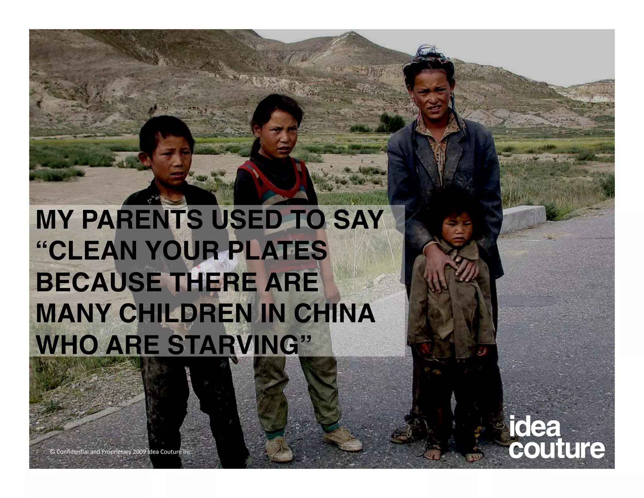 MY PARENTS USED TO SAY
“CLEAN YOUR PLATES
BECAUSE THERE ARE
MANY CHILDREN IN CHINA
WHO ARE STARVING” 


© Conﬁden)al and Proprietary 2009 Idea Couture Inc. 
 